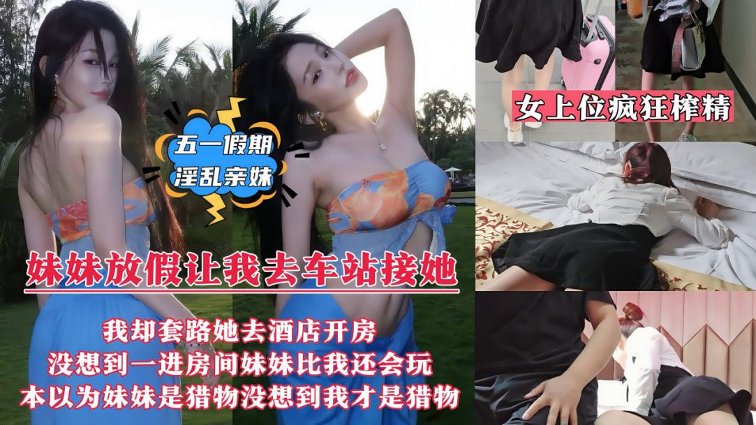 【五一假期淫乱亲妹】妹妹放假回来让我去车站接她，我却带她去情趣酒店开房了，没想到妹妹比我还饥渴，迫不及待洗澡上床诱惑我，骑乘女上位疯狂榨精内射！