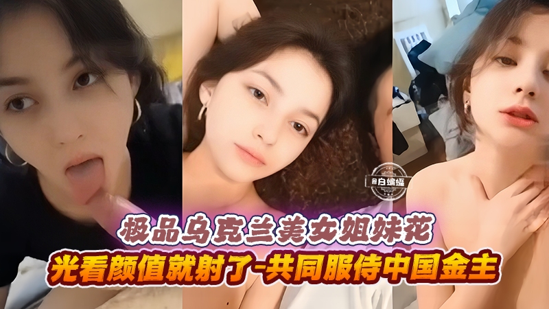 极品乌克兰美女姐妹花-光看颜值就射了-共同服侍中国金主 